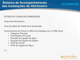 FILTROS DE CONSULTAS (DIMENSÕES)
Grupo de Faturamento
Faixa de Idade do Hidrômetro Substituído
Características do Imóvel no Mês de Instalação e/ou no Mês Atual
•  Categoria Principal
•  Subcategoria Principal
•  Situação da Ligação de Água
•  Situação da Ligação de Esgoto
•  Perfil do Imóvel
•  Perfil da Ligação de Água
(...)
Sistema de Acompanhamento
das Instalações de Hidrômetro
 