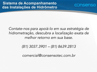 Contate-nos para apoiá-lo em sua estratégia de
hidrometração, descubra a localização exata de
melhor retorno em sua base.
(81) 3037.3901 – (81) 8639.2813
comercial@consensotec.com.br
Sistema de Acompanhamento
das Instalações de Hidrômetro
 