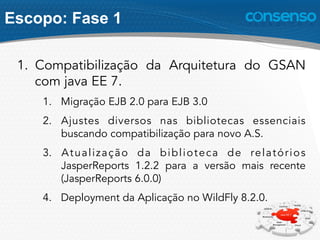 Escopo: Fase 1
1.  Compatibilização da Arquitetura do GSAN
com java EE 7.
1.  Migração EJB 2.0 para EJB 3.0
2.  Ajustes diversos nas bibliotecas essenciais
buscando compatibilização para novo A.S.
3.  Atualização da biblioteca de relatórios
JasperReports 1.2.2 para a versão mais recente
(JasperReports 6.0.0)
4.  Deployment da Aplicação no WildFly 8.2.0.
 