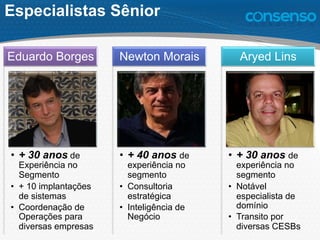 Especialistas Sênior
•  + 30 anos de
Experiência no
Segmento
•  + 10 implantações
de sistemas
•  Coordenação de
Operações para
diversas empresas
Eduardo Borges
•  + 40 anos de
experiência no
segmento
•  Consultoria
estratégica
•  Inteligência de
Negócio
Newton Morais
•  + 30 anos de
experiência no
segmento
•  Notável
especialista de
domínio
•  Transito por
diversas CESBs
Aryed Lins
 