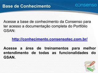 Base de Conhecimento
Acesse a base de conhecimento da Consenso para
ter acesso a documentação completa do Portfólio
GSAN:
http://conhecimento.consensotec.com.br/
Acesse a área de treinamentos para melhor
entendimento de todas as funcionalidades do
GSAN.
 