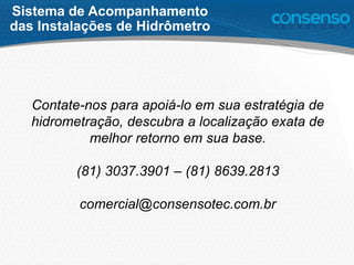 Contate-nos para apoiá-lo em sua estratégia de
hidrometração, descubra a localização exata de
melhor retorno em sua base.
(81) 3037.3901 – (81) 8639.2813
comercial@consensotec.com.br
Sistema de Acompanhamento
das Instalações de Hidrômetro
 