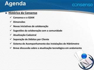 Agenda
Histórico da Consenso
 Consenso e o GSAN
 Dimensões
 Novas iniciativas de colaboração
 Sugestões da colaboração com a comunidade
 Atualização Cadastral
 Separação de Débitos por Cliente
 Sistema de Acompanhamento das Instalações de Hidrômetro
 Breve discussão sobre a atualização tecnológica em andamento
 