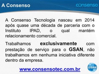 A Consenso
A Consenso Tecnologia nasceu em 2014
após quase uma década de parceria com o
Instituto IPAD, o qual mantém
relacionamento comercial.
Trabalhamos exclusivamente com
prestação de serviço para o GSAN, não
trabalhamos em nenhuma iniciativa diferente
dentro da empresa.
www.consensotec.com.br
 