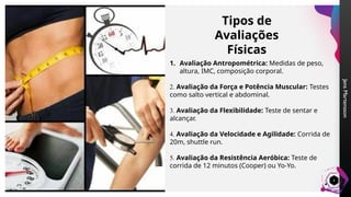 Jens
Martensson
4
Tipos de
Avaliações
Físicas
1. Avaliação Antropométrica: Medidas de peso,
altura, IMC, composição corporal.
2. Avaliação da Força e Potência Muscular: Testes
como salto vertical e abdominal.
3. Avaliação da Flexibilidade: Teste de sentar e
alcançar.
4. Avaliação da Velocidade e Agilidade: Corrida de
20m, shuttle run.
5. Avaliação da Resistência Aeróbica: Teste de
corrida de 12 minutos (Cooper) ou Yo-Yo.
 