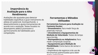 Jens
Martensson
5
Importância da
Avaliação para o Alto
Rendimento
Avaliações são ajustadas para detectar
habilidades específicas e guiar treinamento de
atletas em potencial. Acompanhando o
desenvolvimento e ajusta treinamentos de
acordo com a evolução. Testes focados no
desempenho atlético promovem o
aprimoramento de habilidades para
competições.
Ferramentas e Métodos
Utilizados
Ferramentas Comuns para Avaliação no
Contexto Escolar:
• Dinamômetro: Para medir força de
preensão manual.
• Chronômetro e Equipamentos de
Medição de Velocidade: Testes de tempo
para corrida.
• Bioimpedância ou Adipômetro: Para
medir composição corporal.
• Equipamento para Medição de
Flexibilidade: Como banco de sentar e
alcançar.
• Importância de registros e do uso de
ferramentas padronizadas para obter
 