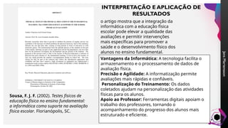 Jens
Martensson
Sousa, F. J. F. (2002). Testes físicos de
educação física no ensino fundamental:
a informática como suporte na avaliação
física escolar. Florianópolis, SC.
o artigo mostra que a integração da
informática com a educação física
escolar pode elevar a qualidade das
avaliações e permitir intervenções
mais específicas para promover a
saúde e o desenvolvimento físico dos
alunos no ensino fundamental.
Vantagens da Informática: A tecnologia facilita o
armazenamento e o processamento de dados de
avaliação física.
Precisão e Agilidade: A informatização permite
avaliações mais rápidas e confiáveis.
Personalização do Treinamento: Os dados
coletados ajudam na personalização das atividades
físicas para os alunos.
Apoio ao Professor: Ferramentas digitais apoiam o
trabalho dos professores, tornando o
acompanhamento do progresso dos alunos mais
estruturado e eficiente.
INTERPRETAÇÃO E APLICAÇÃO DE
RESULTADOS
 