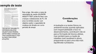 Jens
Martensson
Exemplo de teste
TEST-RETEST RELIABILITY,
CRITERION-RELATED
VALIDITY,AND MINIMAL
DETECTABLE CHANGE OF
THE ILLINOIS AGILITY TEST
IN MALE TEAM SPORT
ATHLETES
Este artigo , fala sobre o teste de
velocidade de reação (ILLINOIS
AGILITY TEST )onde foi feito com
crianças e adolescentes de 9 a 18
anos no âmbito escolar com
objetivo avaliar a capacidade de
mudança de direção em curto
período de tempo
Considerações
finais
A Avaliação e os testes físicos no
ambiente escolar, quando aplicados
com responsabilidade e foco no
desenvolvimento, contribuem não só
para a formação de futuros atletas,
mas também para a criação de
cidadãos mais saudáveis e ativos,
preparando-os para uma vida mais
equilibrada e produtiva.
 