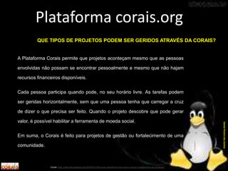 A Plataforma Corais permite que projetos aconteçam mesmo que as pessoas
envolvidas não possam se encontrar pessoalmente e mesmo que não hajam
recursos financeiros disponíveis.
Cada pessoa participa quando pode, no seu horário livre. As tarefas podem
ser geridas horizontalmente, sem que uma pessoa tenha que carregar a cruz
de dizer o que precisa ser feito. Quando o projeto descobre que pode gerar
valor, é possível habilitar a ferramenta de moeda social.
Em suma, o Corais é feito para projetos de gestão ou fortalecimento de uma
comunidade.
Plataforma corais.org
Fonte: http://labculturadigital.org/2014/01/30/corais-plataforma-livre-para-criacao-colaborativa-de-projetos/
DanielPereiradosSantos
QUE TIPOS DE PROJETOS PODEM SER GERIDOS ATRAVÉS DA CORAIS?
 