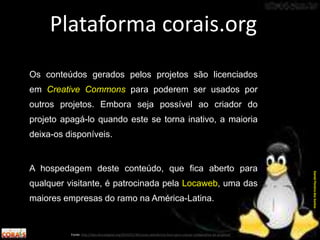 Os conteúdos gerados pelos projetos são licenciados
em Creative Commons para poderem ser usados por
outros projetos. Embora seja possível ao criador do
projeto apagá-lo quando este se torna inativo, a maioria
deixa-os disponíveis.
A hospedagem deste conteúdo, que fica aberto para
qualquer visitante, é patrocinada pela Locaweb, uma das
maiores empresas do ramo na América-Latina.
Plataforma corais.org
Fonte: http://labculturadigital.org/2014/01/30/corais-plataforma-livre-para-criacao-colaborativa-de-projetos/
DanielPereiradosSantos
 