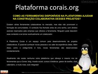 Existem várias ferramentas colaborativas no mercado, mas elas não promovem a
formação de comunidades. O conteúdo fica fechado atrás de uma senha, com direitos
autorais reservados pela empresa que oferece a ferramenta. Ninguém pode descobrir
esse conteúdo e se tornar eventualmente um colaborador.
A Plataforma Corais é um espaço comum para desenvolvimento de projetos
colaborativos. É possível conhecer novas pessoas e se valer da experiência delas. Além
disso, como o código-fonte é livre, novas ferramentas são desenvolvidas
constantemente.
Atualmente não existe nenhuma outra plataforma que ofereça o mesmo mix de
ferramentas que a Corais: blog, moeda social, cursos à distância, gestor de tarefas, chat,
calendário, e muito mais, tudo integrado!
Plataforma corais.org
Fonte: http://labculturadigital.org/2014/01/30/corais-plataforma-livre-para-criacao-colaborativa-de-projetos/
DanielPereiradosSantos
COMO AS FERRAMENTAS DISPONÍVEIS NA PLATAFORMA AJUDAM
NA CONSTRUÇÃO COLABORATIVA DESSES PROJETOS?
 
