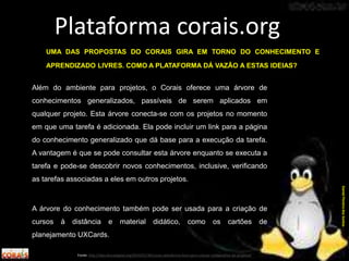 Além do ambiente para projetos, o Corais oferece uma árvore de
conhecimentos generalizados, passíveis de serem aplicados em
qualquer projeto. Esta árvore conecta-se com os projetos no momento
em que uma tarefa é adicionada. Ela pode incluir um link para a página
do conhecimento generalizado que dá base para a execução da tarefa.
A vantagem é que se pode consultar esta árvore enquanto se executa a
tarefa e pode-se descobrir novos conhecimentos, inclusive, verificando
as tarefas associadas a eles em outros projetos.
A árvore do conhecimento também pode ser usada para a criação de
cursos à distância e material didático, como os cartões de
planejamento UXCards.
Plataforma corais.org
Fonte: http://labculturadigital.org/2014/01/30/corais-plataforma-livre-para-criacao-colaborativa-de-projetos/
DanielPereiradosSantos
UMA DAS PROPOSTAS DO CORAIS GIRA EM TORNO DO CONHECIMENTO E
APRENDIZADO LIVRES. COMO A PLATAFORMA DÁ VAZÃO A ESTAS IDEIAS?
 