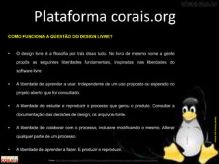 COMO FUNCIONA A QUESTÃO DO DESIGN LIVRE?
• O design livre é a filosofia por trás disso tudo. No livro de mesmo nome a gente
propôs as seguintes liberdades fundamentais, inspiradas nas liberdades do
software livre:
• A liberdade de aprender a usar. Independente de um uso proposto ou esperado no
projeto aberto que for consultado.
• A liberdade de estudar e reproduzir o processo que gerou o produto. Consultar a
documentação das decisões de design, os arquivos-fonte.
• A liberdade de colaborar com o processo, inclusive modificando o mesmo. Alterar
qualquer parte de um processo.
• A liberdade de aprender a fazer. E produzir e reproduzir.
Plataforma corais.org
Fonte: http://labculturadigital.org/2014/01/30/corais-plataforma-livre-para-criacao-colaborativa-de-projetos/
DanielPereiradosSantos
 