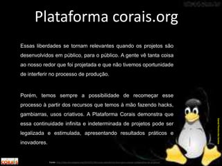 Essas liberdades se tornam relevantes quando os projetos são
desenvolvidos em público, para o público. A gente vê tanta coisa
ao nosso redor que foi projetada e que não tivemos oportunidade
de interferir no processo de produção.
Porém, temos sempre a possibilidade de recomeçar esse
processo à partir dos recursos que temos à mão fazendo hacks,
gambiarras, usos criativos. A Plataforma Corais demonstra que
essa continuidade infinita e indeterminada de projetos pode ser
legalizada e estimulada, apresentando resultados práticos e
inovadores.
Plataforma corais.org
Fonte: http://labculturadigital.org/2014/01/30/corais-plataforma-livre-para-criacao-colaborativa-de-projetos/
DanielPereiradosSantos
 