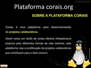 SOBRE A PLATAFORMA CORAIS
Corais é uma plataforma para desenvolvimento
de projetos colaborativos.
Assim como um recife de corais oferece infraestrutura
propícia para diferentes formas de vida marinha, esta
plataforma visa a proliferação de projetos colaborativos
que contribuam para o bem comum.
Plataforma corais.org
DanielPereiradosSantos
 