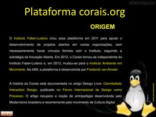 O Instituto Faber-Ludens criou essa plataforma em 2011 para apoiar o
desenvolvimento de projetos abertos em outras organizações, sem
necessariamente haver vínculos formais com o Instituto, seguindo a
estratégia de Inovação Aberta. Em 2012, o Corais tornou-se independente do
Instituto Faber-Ludens e, em 2013, mudou-se para o Instituto Ambiente em
Movimento. No IAM, a plataforma é desenvolvida por Frederick van Amstel.
A história do Corais está documentada no artigo Design Livre: Cannibalistic
Interaction Design, publicado no Fórum Internacional de Design como
Processo. O artigo recupera a noção de antropofagia desenvolvida pelo
Modernismo brasileiro e recentemente pelo movimento de Cultura Digital.
Plataforma corais.org
DanielPereiradosSantos
ORIGEM
 