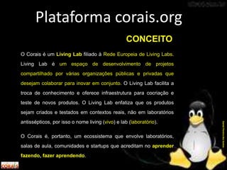 O Corais é um Living Lab filiado à Rede Europeia de Living Labs.
Living Lab é um espaço de desenvolvimento de projetos
compartilhado por várias organizações públicas e privadas que
desejam colaborar para inovar em conjunto. O Living Lab facilita a
troca de conhecimento e oferece infraestrutura para cocriação e
teste de novos produtos. O Living Lab enfatiza que os produtos
sejam criados e testados em contextos reais, não em laboratórios
antissépticos, por isso o nome living (vivo) e lab (laboratório).
O Corais é, portanto, um ecossistema que envolve laboratórios,
salas de aula, comunidades e startups que acreditam no aprender
fazendo, fazer aprendendo.
Plataforma corais.org
DanielPereiradosSantos
CONCEITO
 