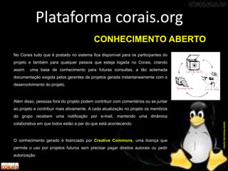 No Corais tudo que é postado no sistema fica disponível para os participantes do
projeto e também para qualquer pessoa que esteja logada no Corais, criando
assim uma base de conhecimento para futuras consultas, a tão aclamada
documentação exigida pelos gerentes de projetos gerada instantaneamente com o
desenvolvimento do projeto.
Além disso, pessoas fora do projeto podem contribuir com comentários ou se juntar
ao projeto e contribuir mais ativamente. A cada atualização no projeto os membros
do grupo recebem uma notificação por e-mail, mantendo uma dinâmica
colaborativa em que todos estão a par do que está acontecendo.
O conhecimento gerado é licenciado por Creative Commons, uma licença que
permite o uso por projetos futuros sem precisar pagar direitos autorais ou pedir
autorização.
Plataforma corais.org
DanielPereiradosSantos
CONHECIMENTO ABERTO
 