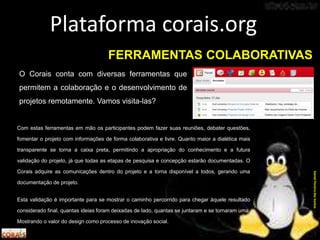 O Corais conta com diversas ferramentas que
permitem a colaboração e o desenvolvimento de
projetos remotamente. Vamos visita-las?
Plataforma corais.org
DanielPereiradosSantos
FERRAMENTAS COLABORATIVAS
Com estas ferramentas em mão os participantes podem fazer suas reuniões, debater questões,
fomentar o projeto com informações de forma colaborativa e livre. Quanto maior a dialética mais
transparente se torna a caixa preta, permitindo a apropriação do conhecimento e a futura
validação do projeto, já que todas as etapas de pesquisa e concepção estarão documentadas. O
Corais adquire as comunicações dentro do projeto e a torna disponível a todos, gerando uma
documentação de projeto.
Esta validação é importante para se mostrar o caminho percorrido para chegar àquele resultado
considerado final, quantas ideias foram deixadas de lado, quantas se juntaram e se tornaram uma.
Mostrando o valor do design como processo de inovação social.
 