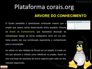 O Corais possibilita o aprendizado continuado mesmo que o
projeto que estava sendo desenvolvido tenha acabado. Através
da Árvore do Conhecimento, que representa descrição de
metodologias design de forma colaborativa como em um wiki,
todos podem dar sua contribuição expandindo o conhecimento
para a comunidade.
Ao utilizar um dos métodos da Árvore em um projeto, é criado um
link que adiciona o método como referência no projeto. Assim se
cria uma base de exemplos de forma orgânica para cada um dos
métodos disponíveis.
Plataforma corais.org
DanielPereiradosSantos
ÁRVORE DO CONHECIMENTO
 