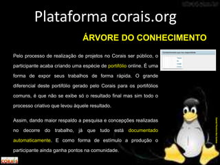 Pelo processo de realização de projetos no Corais ser público, o
participante acaba criando uma espécie de portifólio online. É uma
forma de expor seus trabalhos de forma rápida. O grande
diferencial deste portifólio gerado pelo Corais para os portifólios
comuns, é que não se exibe só o resultado final mas sim todo o
processo criativo que levou àquele resultado.
Assim, dando maior respaldo a pesquisa e concepções realizadas
no decorre do trabalho, já que tudo está documentado
automaticamente. E como forma de estímulo a produção o
participante ainda ganha pontos na comunidade.
Plataforma corais.org
DanielPereiradosSantos
ÁRVORE DO CONHECIMENTO
 