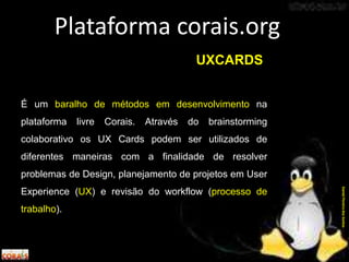 É um baralho de métodos em desenvolvimento na
plataforma livre Corais. Através do brainstorming
colaborativo os UX Cards podem ser utilizados de
diferentes maneiras com a finalidade de resolver
problemas de Design, planejamento de projetos em User
Experience (UX) e revisão do workflow (processo de
trabalho).
Plataforma corais.org
DanielPereiradosSantos
UXCARDS
 