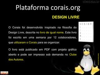 O Corais foi desenvolvido inspirado na filosofia do
Design Livre, descrita no livro de igual nome. Este livro
foi escrito em uma semana por 12 colaboradores,
que utilizaram o Corais para se organizar.
O livro está publicado em PDF com projeto gráfico
aberto e pode ser impresso sob demanda no Clube
dos Autores.
Plataforma corais.org
DanielPereiradosSantos
DESIGN LIVRE
 