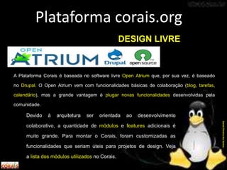 Software Livre
A Plataforma Corais é baseada no software livre Open Atrium que, por sua vez, é baseado
no Drupal. O Open Atrium vem com funcionalidades básicas de colaboração (blog, tarefas,
calendário), mas a grande vantagem é plugar novas funcionalidades desenvolvidas pela
comunidade.
Plataforma corais.org
DanielPereiradosSantos
DESIGN LIVRE
Devido à arquitetura ser orientada ao desenvolvimento
colaborativo, a quantidade de módulos e features adicionais é
muito grande. Para montar o Corais, foram customizadas as
funcionalidades que seriam úteis para projetos de design. Veja
a lista dos módulos utilizados no Corais.
 
