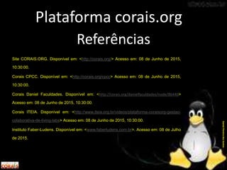 Referências
Site CORAIS.ORG. Disponível em: <http://corais.org/> Acesso em: 08 de Junho de 2015,
10:30:00.
Corais CPCC. Disponível em: <http://corais.org/cpcc> Acesso em: 08 de Junho de 2015,
10:30:00.
Corais Daniel Faculdades. Disponível em: <http://corais.org/danielfaculdades/node/86440>
Acesso em: 08 de Junho de 2015, 10:30:00.
Corais ITEIA. Disponível em: <http://www.iteia.org.br/videos/plataforma-coraisorg-gestao-
colaborativa-de-living-labs> Acesso em: 08 de Junho de 2015, 10:30:00.
Instituto Faber-Ludens. Disponível em: <www.faberludens.com.br>. Acesso em: 08 de Julho
de 2015.
Plataforma corais.org
DanielPereiradosSantos
 