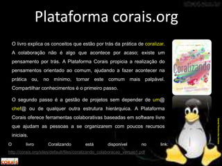 O livro Coralizando está disponível no link:
http://corais.org/sites/default/files/coralizando_colaboracao_versao1.pdf
Plataforma corais.org
O livro explica os conceitos que estão por trás da prática de coralizar.
A colaboração não é algo que acontece por acaso; existe um
pensamento por trás. A Plataforma Corais propicia a realização do
pensamentos orientado ao comum, ajudando a fazer acontecer na
prática ou, no mínimo, tornar este comum mais palpável.
Compartilhar conhecimentos é o primeiro passo.
O segundo passo é a gestão de projetos sem depender de um@
chef@ ou de qualquer outra estrutura hierárquica. A Plataforma
Corais oferece ferramentas colaborativas baseadas em software livre
que ajudam as pessoas a se organizarem com poucos recursos
iniciais.
DanielPereiradosSantos
 