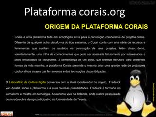 O Laboratório de Cultura Digital conversou com o atual coordenador do projeto, Frederick
van Amstel, sobre a plataforma e a suas diversas possibilidades. Frederick é formado em
Jornalismo e mestre em tecnologia. Atualmente vive na Holanda, onde realiza pesquisa de
doutorado sobre design participativo na Universidade de Twente.
Plataforma corais.org
Fonte: http://labculturadigital.org/2014/01/30/corais-plataforma-livre-para-criacao-colaborativa-de-projetos/
DanielPereiradosSantos
ORIGEM DA PLATAFORMA CORAIS
Corais é uma plataforma feita em tecnologias livres para a construção colaborativa de projetos online.
Diferente de qualquer outra plataforma do tipo existente, o Corais conta com uma série de recursos e
ferramentas que auxiliam os usuários na construção de seus projetos. Além disso, deixa,
voluntariamente, uma trilha de conhecimentos que pode ser acessada futuramente por interessados e
pelos entusiastas da plataforma. À semelhança de um coral, que oferece estrutura para diferentes
formas de vida marinha, a plataforma Corais pretende o mesmo: criar uma grande rede de produtores
colaborativos através das ferramentas e das tecnologias disponibilizadas.
 