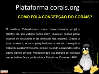 O Instituto Faber-Ludens vinha desenvolvendo projetos
abertos em seu website desde 2007. Qualquer pessoa podia
acessar os resultados e até participar dos projetos. Graças à
essa estrutura, nossos pesquisadores e alunos conseguiam
trabalhar colaborativamente mesmo estando espalhados pelos
quatro cantos do país. Pensando que isso poderia ser útil para
outras instituições a gente criou a Plataforma Corais em 2011.
Plataforma corais.org
Fonte: http://labculturadigital.org/2014/01/30/corais-plataforma-livre-para-criacao-colaborativa-de-projetos/
DanielPereiradosSantos
COMO FOI A CONCEPÇÃO DO CORAIS?
 