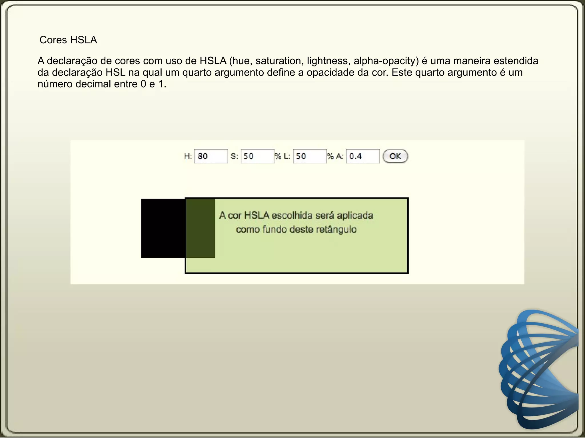 Cor   Cores HSL A declaração de cores com uso de HSL (hue, saturation, lightness) permite que você declare as cores com uso dos seus três componentes: hue = tom, saturation = saturação e lightness = luminosidade. Seletor {   color: hsl (120, 75%, 50%)   } O primeiro valor é para o tom (hue) da cor. 0 - vermelho 