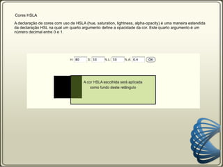 Cor   Cores HSL A declaração de cores com uso de HSL (hue, saturation, lightness) permite que você declare as cores com uso dos seus três componentes: hue = tom, saturation = saturação e lightness = luminosidade. Seletor {   color: hsl (120, 75%, 50%)   } O primeiro valor é para o tom (hue) da cor. 0 - vermelho 