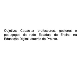 Objetivo: Capacitar professores, gestores e pedagogos da rede Estadual de Ensino na Educação Digital, através do Proinfo.  