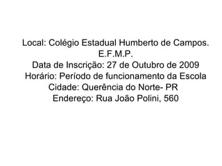 Local: Colégio Estadual Humberto de Campos. E.F.M.P. Data de Inscrição: 27 de Outubro de 2009 Horário: Período de funcionamento da Escola Cidade: Querência do Norte- PR  Endereço: Rua João Polini, 560 