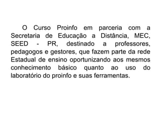 O Curso Proinfo em parceria com a Secretaria de Educação a Distância, MEC, SEED - PR, destinado a professores, pedagogos e gestores, que fazem parte da rede Estadual de ensino oportunizando aos mesmos conhecimento básico quanto ao uso do laboratório do proinfo e suas ferramentas. 