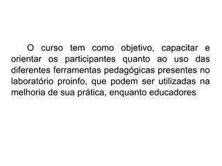 O curso tem como objetivo, capacitar e orientar os participantes quanto ao uso das diferentes ferramentas pedagógicas presentes no laboratório proinfo, que podem ser utilizadas na melhoria de sua prática, enquanto educadores 
