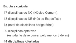 Estrutura curricular
17 disciplinas do NC (Núcleo Comum)
18 disciplinas do NE (Núcleo Específico)
35 (total de disciplinas obrigatórias)
09 disciplinas optativas
(estudante deve cursar pelo menos 3 delas)
44 disciplinas ofertadas
 