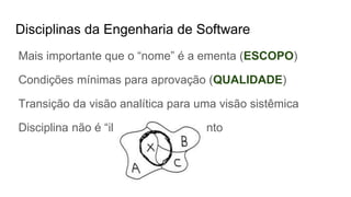Disciplinas da Engenharia de Software
Mais importante que o “nome” é a ementa (ESCOPO)
Condições mínimas para aprovação (QUALIDADE)
Transição da visão analítica para uma visão sistêmica
Disciplina não é “ilha” de conhecimento
 