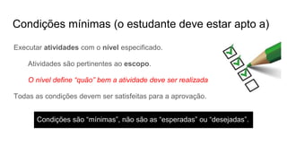 Condições mínimas (o estudante deve estar apto a)
Executar atividades com o nível especificado.
Atividades são pertinentes ao escopo.
O nível define “quão” bem a atividade deve ser realizada
Todas as condições devem ser satisfeitas para a aprovação.
Condições são “mínimas”, não são as “esperadas” ou “desejadas”.
 