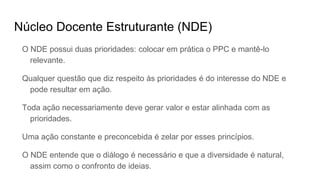 Núcleo Docente Estruturante (NDE)
O NDE possui duas prioridades: colocar em prática o PPC e mantê-lo
relevante.
Qualquer questão que diz respeito às prioridades é do interesse do NDE e
pode resultar em ação.
Toda ação necessariamente deve gerar valor e estar alinhada com as
prioridades.
Uma ação constante e preconcebida é zelar por esses princípios.
O NDE entende que o diálogo é necessário e que a diversidade é natural,
assim como o confronto de ideias.
 