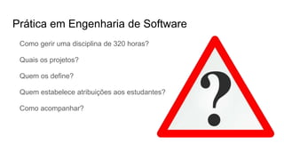 Prática em Engenharia de Software
Como gerir uma disciplina de 320 horas?
Quais os projetos?
Quem os define?
Quem estabelece atribuições aos estudantes?
Como acompanhar?
 