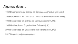Algumas datas...
1962 Departamento de Ciência da Computação (Pardue University)
1969 Bacharelado em Ciência da Computação no Brasil (UNICAMP)
1983 Bacharelado em Ciência da Computação (INF/UFG)
1985 Graduação em Engenharia de Software (UK)
2008 Bacharelado em Engenharia de Software (INF/UFG)
2017 Segundo projeto pedagógico
 