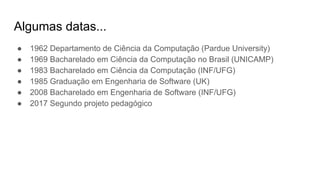 Algumas datas...
● 1962 Departamento de Ciência da Computação (Pardue University)
● 1969 Bacharelado em Ciência da Computação no Brasil (UNICAMP)
● 1983 Bacharelado em Ciência da Computação (INF/UFG)
● 1985 Graduação em Engenharia de Software (UK)
● 2008 Bacharelado em Engenharia de Software (INF/UFG)
● 2017 Segundo projeto pedagógico
 