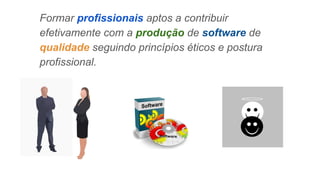 Formar profissionais aptos a contribuir
efetivamente com a produção de software de
qualidade seguindo princípios éticos e postura
profissional.
 