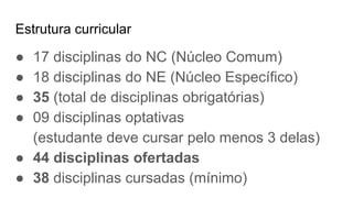 Estrutura curricular
● 17 disciplinas do NC (Núcleo Comum)
● 18 disciplinas do NE (Núcleo Específico)
● 35 (total de disciplinas obrigatórias)
● 09 disciplinas optativas
(estudante deve cursar pelo menos 3 delas)
● 44 disciplinas ofertadas
● 38 disciplinas cursadas (mínimo)
 