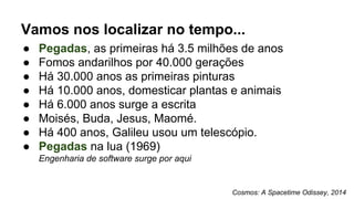 Vamos nos localizar no tempo...
● Pegadas, as primeiras há 3.5 milhões de anos
● Fomos andarilhos por 40.000 gerações
● Há 30.000 anos as primeiras pinturas
● Há 10.000 anos, domesticar plantas e animais
● Há 6.000 anos surge a escrita
● Moisés, Buda, Jesus, Maomé.
● Há 400 anos, Galileu usou um telescópio.
● Pegadas na lua (1969)
Engenharia de software surge por aqui
Cosmos: A Spacetime Odissey, 2014
 