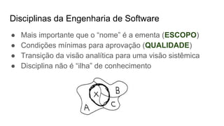 Disciplinas da Engenharia de Software
● Mais importante que o “nome” é a ementa (ESCOPO)
● Condições mínimas para aprovação (QUALIDADE)
● Transição da visão analítica para uma visão sistêmica
● Disciplina não é “ilha” de conhecimento
 