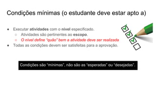 Condições mínimas (o estudante deve estar apto a)
● Executar atividades com o nível especificado.
○ Atividades são pertinentes ao escopo.
○ O nível define “quão” bem a atividade deve ser realizada
● Todas as condições devem ser satisfeitas para a aprovação.
Condições são “mínimas”, não são as “esperadas” ou “desejadas”.
 